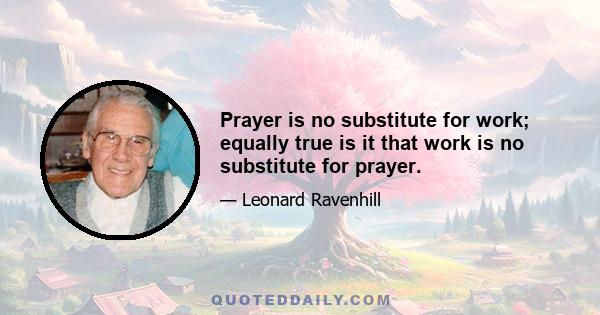 Prayer is no substitute for work; equally true is it that work is no substitute for prayer.