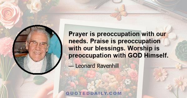 Prayer is preoccupation with our needs. Praise is preoccupation with our blessings. Worship is preoccupation with GOD Himself.