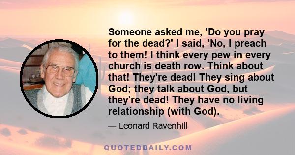 Someone asked me, 'Do you pray for the dead?' I said, 'No, I preach to them! I think every pew in every church is death row. Think about that! They're dead! They sing about God; they talk about God, but they're dead!