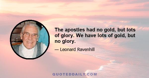 The apostles had no gold, but lots of glory. We have lots of gold, but no glory.