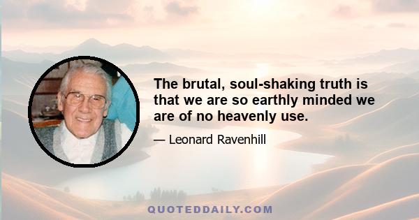 The brutal, soul-shaking truth is that we are so earthly minded we are of no heavenly use.