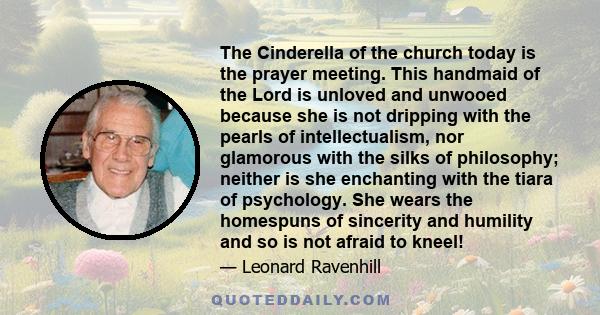 The Cinderella of the church today is the prayer meeting. This handmaid of the Lord is unloved and unwooed because she is not dripping with the pearls of intellectualism, nor glamorous with the silks of philosophy;