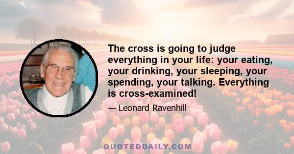 The cross is going to judge everything in your life: your eating, your drinking, your sleeping, your spending, your talking. Everything is cross-examined!