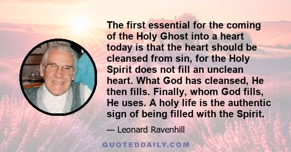 The first essential for the coming of the Holy Ghost into a heart today is that the heart should be cleansed from sin, for the Holy Spirit does not fill an unclean heart. What God has cleansed, He then fills. Finally,