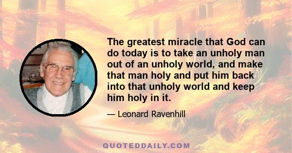 The greatest miracle that God can do today is to take an unholy man out of an unholy world, and make that man holy and put him back into that unholy world and keep him holy in it.