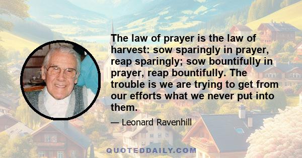 The law of prayer is the law of harvest: sow sparingly in prayer, reap sparingly; sow bountifully in prayer, reap bountifully. The trouble is we are trying to get from our efforts what we never put into them.