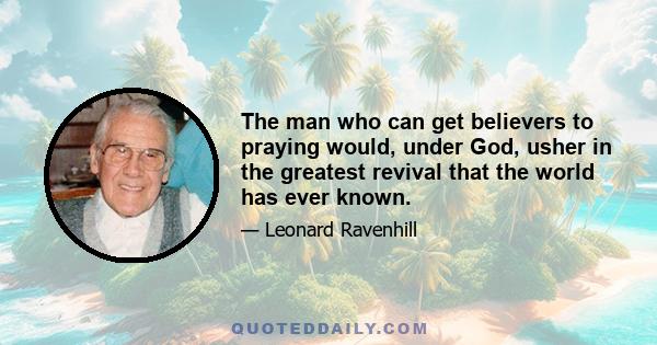 The man who can get believers to praying would, under God, usher in the greatest revival that the world has ever known.