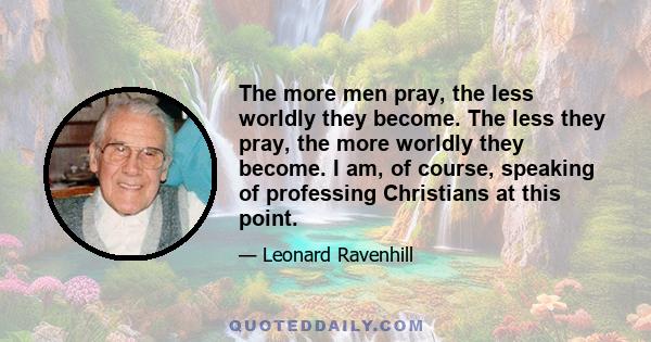 The more men pray, the less worldly they become. The less they pray, the more worldly they become. I am, of course, speaking of professing Christians at this point.