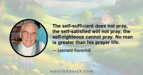 The self-sufficient does not pray, the self-satisfied will not pray, the self-righteous cannot pray. No man is greater than his prayer life.