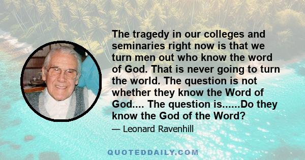 The tragedy in our colleges and seminaries right now is that we turn men out who know the word of God. That is never going to turn the world. The question is not whether they know the Word of God.... The question