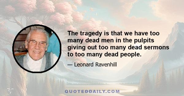 The tragedy is that we have too many dead men in the pulpits giving out too many dead sermons to too many dead people.