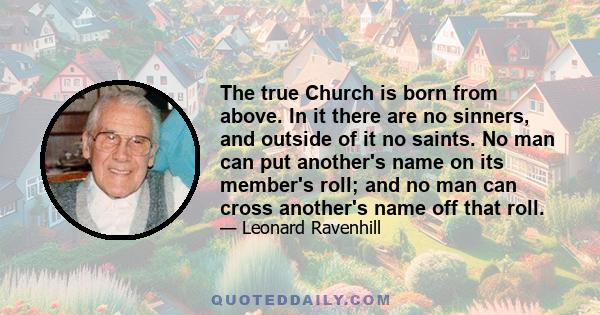 The true Church is born from above. In it there are no sinners, and outside of it no saints. No man can put another's name on its member's roll; and no man can cross another's name off that roll.