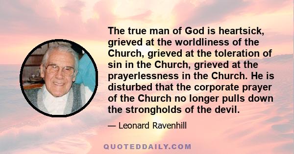 The true man of God is heartsick, grieved at the worldliness of the Church, grieved at the toleration of sin in the Church, grieved at the prayerlessness in the Church. He is disturbed that the corporate prayer of the