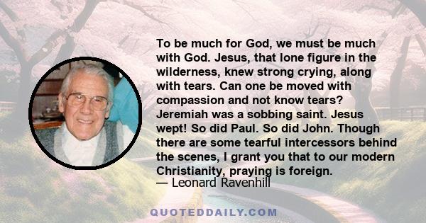 To be much for God, we must be much with God. Jesus, that lone figure in the wilderness, knew strong crying, along with tears. Can one be moved with compassion and not know tears? Jeremiah was a sobbing saint. Jesus