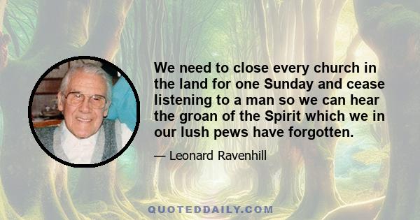 We need to close every church in the land for one Sunday and cease listening to a man so we can hear the groan of the Spirit which we in our lush pews have forgotten.