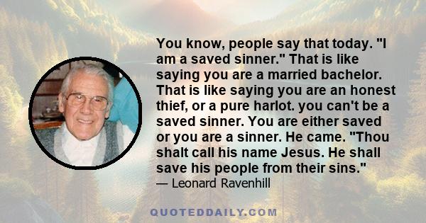 You know, people say that today. I am a saved sinner. That is like saying you are a married bachelor. That is like saying you are an honest thief, or a pure harlot. you can't be a saved sinner. You are either saved or