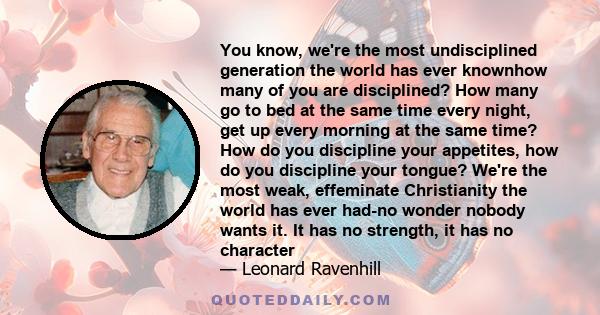 You know, we're the most undisciplined generation the world has ever knownhow many of you are disciplined? How many go to bed at the same time every night, get up every morning at the same time? How do you discipline