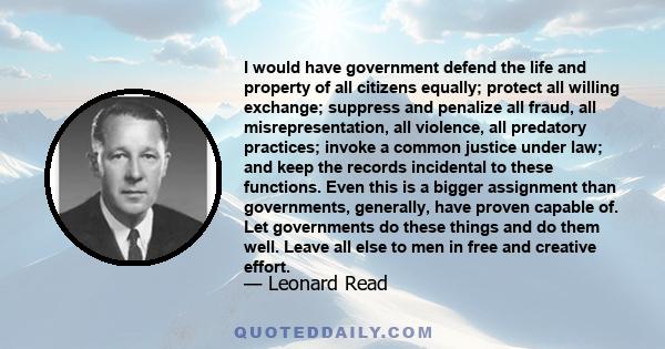 I would have government defend the life and property of all citizens equally; protect all willing exchange; suppress and penalize all fraud, all misrepresentation, all violence, all predatory practices; invoke a common