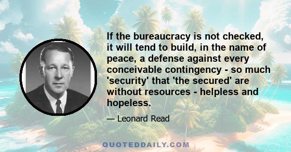 If the bureaucracy is not checked, it will tend to build, in the name of peace, a defense against every conceivable contingency - so much 'security' that 'the secured' are without resources - helpless and hopeless.