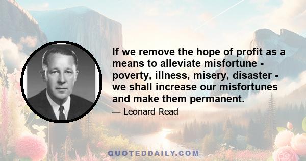 If we remove the hope of profit as a means to alleviate misfortune - poverty, illness, misery, disaster - we shall increase our misfortunes and make them permanent.