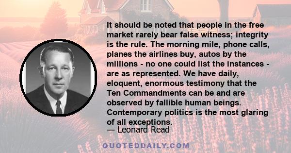 It should be noted that people in the free market rarely bear false witness; integrity is the rule. The morning mile, phone calls, planes the airlines buy, autos by the millions - no one could list the instances - are