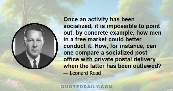 Once an activity has been socialized, it is impossible to point out, by concrete example, how men in a free market could better conduct it. How, for instance, can one compare a socialized post office with private postal 