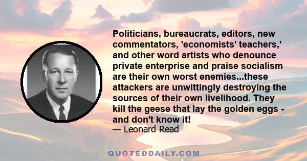 Politicians, bureaucrats, editors, new commentators, 'economists' teachers,' and other word artists who denounce private enterprise and praise socialism are their own worst enemies...these attackers are unwittingly