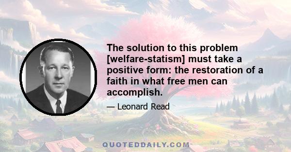 The solution to this problem [welfare-statism] must take a positive form: the restoration of a faith in what free men can accomplish.