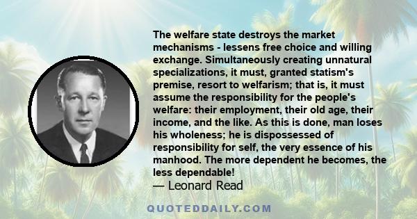 The welfare state destroys the market mechanisms - lessens free choice and willing exchange. Simultaneously creating unnatural specializations, it must, granted statism's premise, resort to welfarism; that is, it must