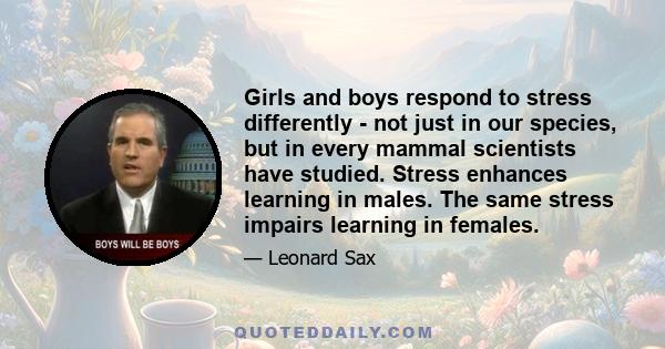 Girls and boys respond to stress differently - not just in our species, but in every mammal scientists have studied. Stress enhances learning in males. The same stress impairs learning in females.