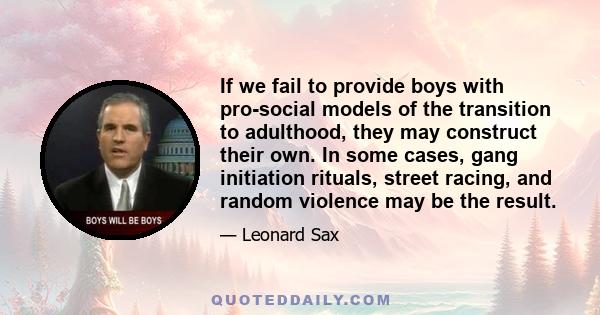 If we fail to provide boys with pro-social models of the transition to adulthood, they may construct their own. In some cases, gang initiation rituals, street racing, and random violence may be the result.