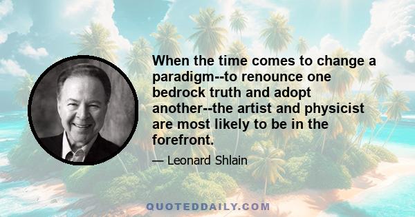 When the time comes to change a paradigm--to renounce one bedrock truth and adopt another--the artist and physicist are most likely to be in the forefront.