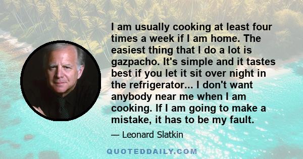 I am usually cooking at least four times a week if I am home. The easiest thing that I do a lot is gazpacho. It's simple and it tastes best if you let it sit over night in the refrigerator... I don't want anybody near