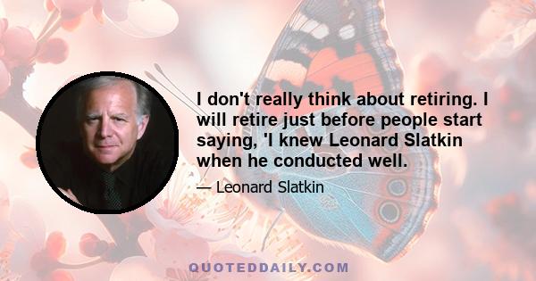 I don't really think about retiring. I will retire just before people start saying, 'I knew Leonard Slatkin when he conducted well.