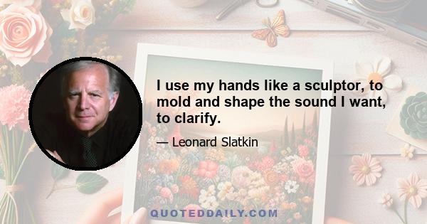 I use my hands like a sculptor, to mold and shape the sound I want, to clarify.