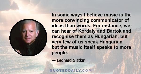 In some ways I believe music is the more convincing communicator of ideas than words. For instance, we can hear of Kordaly and Bartok and recognise them as Hungarian, but very few of us speak Hungarian, but the music