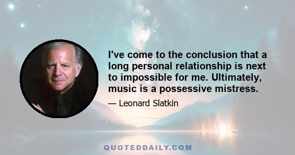 I've come to the conclusion that a long personal relationship is next to impossible for me. Ultimately, music is a possessive mistress.