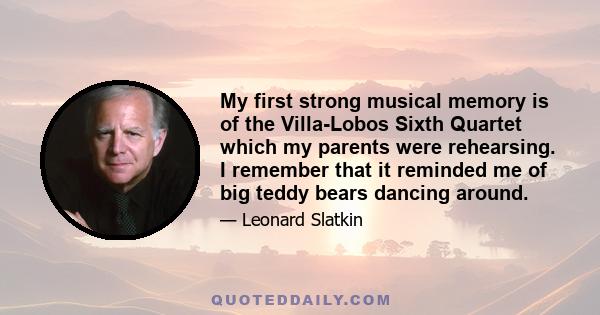 My first strong musical memory is of the Villa-Lobos Sixth Quartet which my parents were rehearsing. I remember that it reminded me of big teddy bears dancing around.