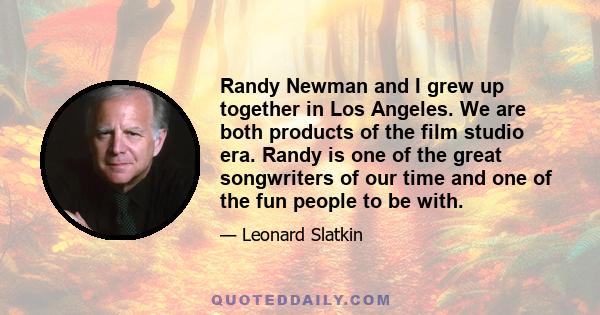 Randy Newman and I grew up together in Los Angeles. We are both products of the film studio era. Randy is one of the great songwriters of our time and one of the fun people to be with.