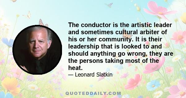 The conductor is the artistic leader and sometimes cultural arbiter of his or her community. It is their leadership that is looked to and should anything go wrong, they are the persons taking most of the heat.