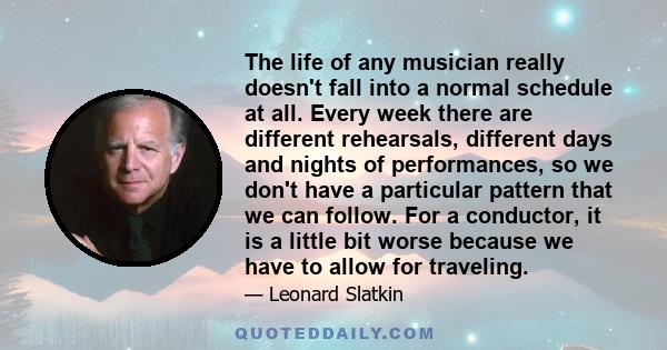 The life of any musician really doesn't fall into a normal schedule at all. Every week there are different rehearsals, different days and nights of performances, so we don't have a particular pattern that we can follow. 