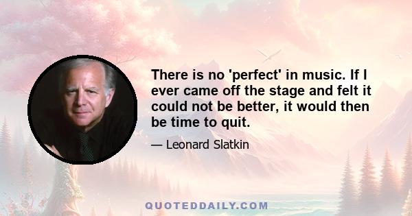 There is no 'perfect' in music. If I ever came off the stage and felt it could not be better, it would then be time to quit.