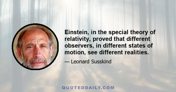 Einstein, in the special theory of relativity, proved that different observers, in different states of motion, see different realities.