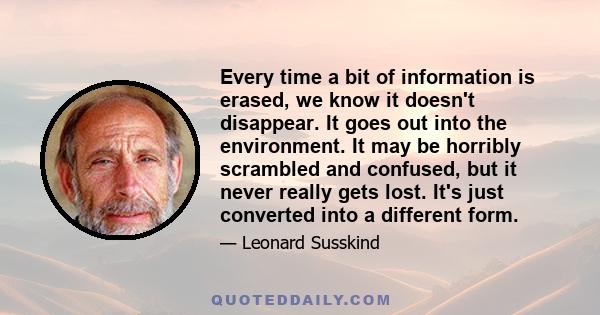 Every time a bit of information is erased, we know it doesn't disappear. It goes out into the environment. It may be horribly scrambled and confused, but it never really gets lost. It's just converted into a different