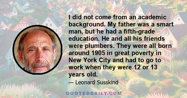 I did not come from an academic background. My father was a smart man, but he had a fifth-grade education. He and all his friends were plumbers. They were all born around 1905 in great poverty in New York City and had