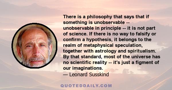 There is a philosophy that says that if something is unobservable -- unobservable in principle -- it is not part of science. If there is no way to falsify or confirm a hypothesis, it belongs to the realm of metaphysical 