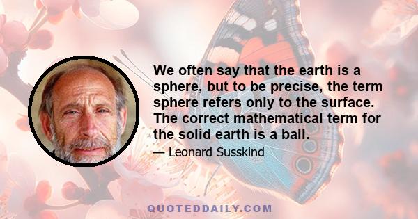 We often say that the earth is a sphere, but to be precise, the term sphere refers only to the surface. The correct mathematical term for the solid earth is a ball.