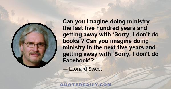 Can you imagine doing ministry the last five hundred years and getting away with ‘Sorry, I don’t do books’? Can you imagine doing ministry in the next five years and getting away with ‘Sorry, I don’t do Facebook’?