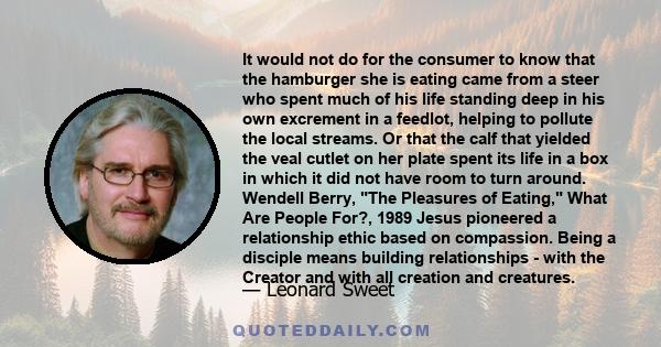 It would not do for the consumer to know that the hamburger she is eating came from a steer who spent much of his life standing deep in his own excrement in a feedlot, helping to pollute the local streams. Or that the