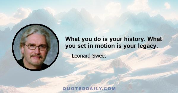 What you do is your history. What you set in motion is your legacy.